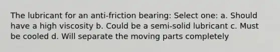 The lubricant for an anti-friction bearing: Select one: a. Should have a high viscosity b. Could be a semi-solid lubricant c. Must be cooled d. Will separate the moving parts completely