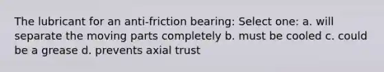 The lubricant for an anti-friction bearing: Select one: a. will separate the moving parts completely b. must be cooled c. could be a grease d. prevents axial trust