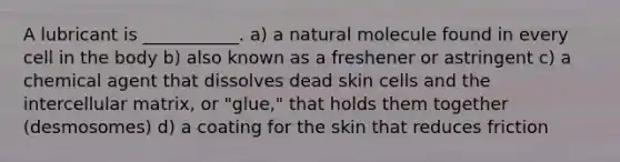 A lubricant is ___________. a) a natural molecule found in every cell in the body b) also known as a freshener or astringent c) a chemical agent that dissolves dead skin cells and the intercellular matrix, or "glue," that holds them together (desmosomes) d) a coating for the skin that reduces friction