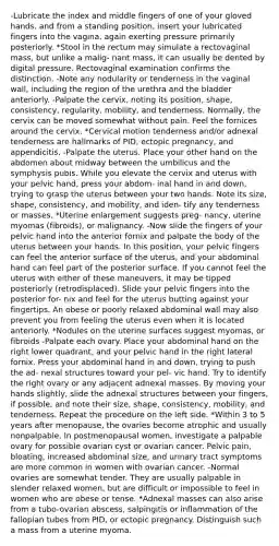 -Lubricate the index and middle fingers of one of your gloved hands, and from a standing position, insert your lubricated fingers into the vagina, again exerting pressure primarily posteriorly. *Stool in the rectum may simulate a rectovaginal mass, but unlike a malig- nant mass, it can usually be dented by digital pressure. Rectovaginal examination confirms the distinction. -Note any nodularity or tenderness in the vaginal wall, including the region of the urethra and the bladder anteriorly. -Palpate the cervix, noting its position, shape, consistency, regularity, mobility, and tenderness. Normally, the cervix can be moved somewhat without pain. Feel the fornices around the cervix. *Cervical motion tenderness and/or adnexal tenderness are hallmarks of PID, ectopic pregnancy, and appendicitis. -Palpate the uterus. Place your other hand on the abdomen about midway between the umbilicus and the symphysis pubis. While you elevate the cervix and uterus with your pelvic hand, press your abdom- inal hand in and down, trying to grasp the uterus between your two hands. Note its size, shape, consistency, and mobility, and iden- tify any tenderness or masses. *Uterine enlargement suggests preg- nancy, uterine myomas (fibroids), or malignancy. -Now slide the fingers of your pelvic hand into the anterior fornix and palpate the body of the uterus between your hands. In this position, your pelvic fingers can feel the anterior surface of the uterus, and your abdominal hand can feel part of the posterior surface. If you cannot feel the uterus with either of these maneuvers, it may be tipped posteriorly (retrodisplaced). Slide your pelvic fingers into the posterior for- nix and feel for the uterus butting against your fingertips. An obese or poorly relaxed abdominal wall may also prevent you from feeling the uterus even when it is located anteriorly. *Nodules on the uterine surfaces suggest myomas, or fibroids -Palpate each ovary. Place your abdominal hand on the right lower quadrant, and your pelvic hand in the right lateral fornix. Press your abdominal hand in and down, trying to push the ad- nexal structures toward your pel- vic hand. Try to identify the right ovary or any adjacent adnexal masses. By moving your hands slightly, slide the adnexal structures between your fingers, if possible, and note their size, shape, consistency, mobility, and tenderness. Repeat the procedure on the left side. *Within 3 to 5 years after menopause, the ovaries become atrophic and usually nonpalpable. In postmenopausal women, investigate a palpable ovary for possible ovarian cyst or ovarian cancer. Pelvic pain, bloating, increased abdominal size, and urinary tract symptoms are more common in women with ovarian cancer. -Normal ovaries are somewhat tender. They are usually palpable in slender relaxed women, but are difficult or impossible to feel in women who are obese or tense. *Adnexal masses can also arise from a tubo-ovarian abscess, salpingitis or inflammation of the fallopian tubes from PID, or ectopic pregnancy. Distinguish such a mass from a uterine myoma.