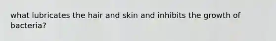 what lubricates the hair and skin and inhibits the growth of bacteria?