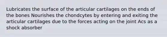 Lubricates the surface of the articular cartilages on the ends of the bones Nourishes the chondcytes by entering and exiting the articular cartilages due to the forces acting on the joint Acs as a shock absorber