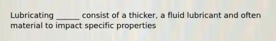 Lubricating ______ consist of a thicker, a fluid lubricant and often material to impact specific properties