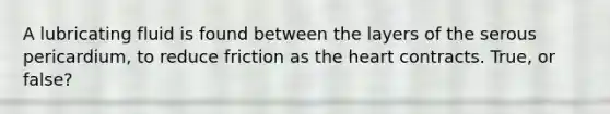 A lubricating fluid is found between the layers of the serous pericardium, to reduce friction as the heart contracts. True, or false?