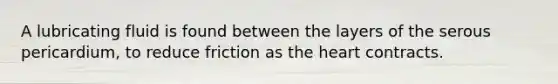 A lubricating fluid is found between the layers of the serous pericardium, to reduce friction as the heart contracts.