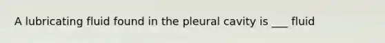 A lubricating fluid found in the pleural cavity is ___ fluid