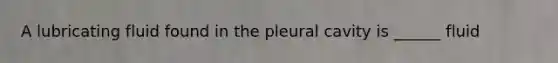 A lubricating fluid found in the pleural cavity is ______ fluid