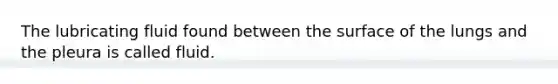 The lubricating fluid found between the surface of the lungs and the pleura is called fluid.