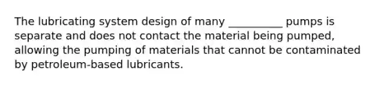 The lubricating system design of many __________ pumps is separate and does not contact the material being pumped, allowing the pumping of materials that cannot be contaminated by petroleum-based lubricants.