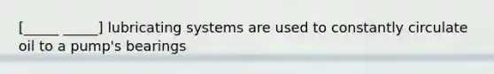 [_____ _____] lubricating systems are used to constantly circulate oil to a pump's bearings