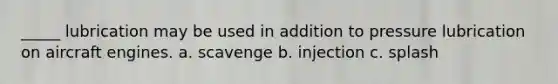 _____ lubrication may be used in addition to pressure lubrication on aircraft engines. a. scavenge b. injection c. splash