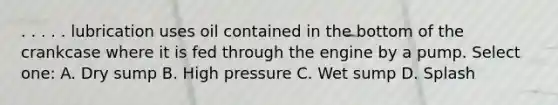 . . . . . lubrication uses oil contained in the bottom of the crankcase where it is fed through the engine by a pump. Select one: A. Dry sump B. High pressure C. Wet sump D. Splash