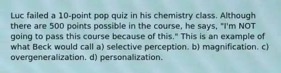 Luc failed a 10-point pop quiz in his chemistry class. Although there are 500 points possible in the course, he says, "I'm NOT going to pass this course because of this." This is an example of what Beck would call a) selective perception. b) magnification. c) overgeneralization. d) personalization.