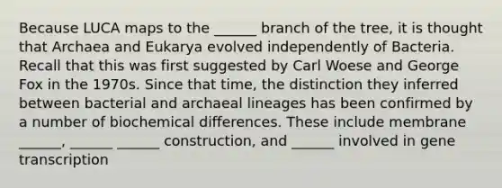 Because LUCA maps to the ______ branch of the tree, it is thought that Archaea and Eukarya evolved independently of Bacteria. Recall that this was first suggested by Carl Woese and George Fox in the 1970s. Since that time, the distinction they inferred between bacterial and archaeal lineages has been confirmed by a number of biochemical differences. These include membrane ______, ______ ______ construction, and ______ involved in gene transcription