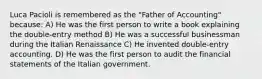 Luca Pacioli is remembered as the "Father of Accounting" because: A) He was the first person to write a book explaining the double-entry method B) He was a successful businessman during the Italian Renaissance C) He invented double-entry accounting. D) He was the first person to audit the financial statements of the Italian government.