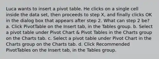 Luca wants to insert a pivot table. He clicks on a single cell inside the data set, then proceeds to step X, and finally clicks OK in the dialog box that appears after step 2. What can step 2 be? a. Click PivotTable on the Insert tab, in the Tables group. b. Select a pivot table under Pivot Chart & Pivot Tables in the Charts group on the Charts tab. c. Select a pivot table under Pivot Chart in the Charts group on the Charts tab. d. Click Recommended PivotTables on the Insert tab, in the Tables group.