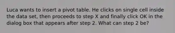 Luca wants to insert a pivot table. He clicks on single cell inside the data set, then proceeds to step X and finally click OK in the dialog box that appears after step 2. What can step 2 be?