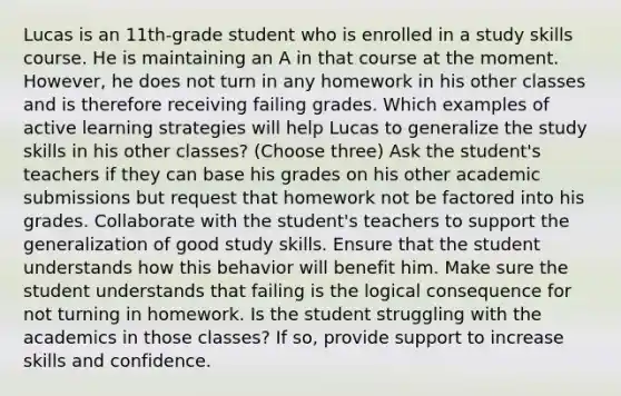 Lucas is an 11th-grade student who is enrolled in a study skills course. He is maintaining an A in that course at the moment. However, he does not turn in any homework in his other classes and is therefore receiving failing grades. Which examples of active learning strategies will help Lucas to generalize the study skills in his other classes? (Choose three) Ask the student's teachers if they can base his grades on his other academic submissions but request that homework not be factored into his grades. Collaborate with the student's teachers to support the generalization of good study skills. Ensure that the student understands how this behavior will benefit him. Make sure the student understands that failing is the logical consequence for not turning in homework. Is the student struggling with the academics in those classes? If so, provide support to increase skills and confidence.