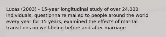 Lucas (2003) - 15-year longitudinal study of over 24,000 individuals, questionnaire mailed to people around the world every year for 15 years, examined the effects of marital transitions on well-being before and after marriage