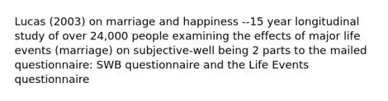 Lucas (2003) on marriage and happiness --15 year longitudinal study of over 24,000 people examining the effects of major life events (marriage) on subjective-well being 2 parts to the mailed questionnaire: SWB questionnaire and the Life Events questionnaire