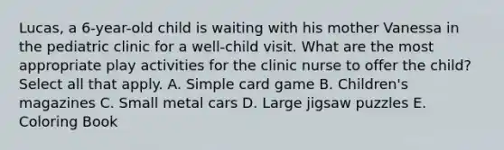 Lucas, a 6-year-old child is waiting with his mother Vanessa in the pediatric clinic for a well-child visit. What are the most appropriate play activities for the clinic nurse to offer the child? Select all that apply. A. Simple card game B. Children's magazines C. Small metal cars D. Large jigsaw puzzles E. Coloring Book