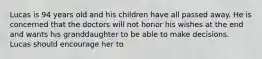 Lucas is 94 years old and his children have all passed away. He is concerned that the doctors will not honor his wishes at the end and wants his granddaughter to be able to make decisions. Lucas should encourage her to