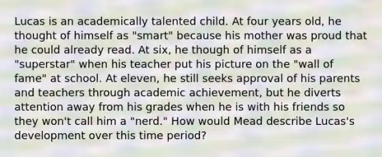 Lucas is an academically talented child. At four years old, he thought of himself as "smart" because his mother was proud that he could already read. At six, he though of himself as a "superstar" when his teacher put his picture on the "wall of fame" at school. At eleven, he still seeks approval of his parents and teachers through academic achievement, but he diverts attention away from his grades when he is with his friends so they won't call him a "nerd." How would Mead describe Lucas's development over this time period?