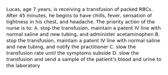 Lucas, age 7 years, is receiving a transfusion of packed RBCs. After 45 minutes, he begins to have chills, fever, sensation of tightness in his chest, and headache. The priority action of the nurse is to: A. stop the transfusion, maintain a patent IV line with normal saline and new tubing, and administer acetaminophen B. stop the transfusion, maintain a patent IV line with normal saline and new tubing, and notify the practitioner C. slow the transfusion rate until the symptoms subside D. slow the transfusion and send a sample of the patient's blood and urine to the laboratory