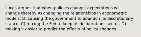 Lucas argues that when policies change, expectations will change thereby A) changing the relationships in econometric models. B) causing the government to abandon its discretionary stance. C) forcing the Fed to keep its deliberations secret. D) making it easier to predict the effects of policy changes.