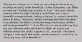 "The Lucas critique casts doubt on the ability of discretionary stabilization policy to be beneficial." Is this statement​ true, false, or​ uncertain? Explain your answer. A. True. The Lucas critique indicates that the effect of policy on inflation and output depends on​ expectations, making it harder to create a beneficial policy. B. False. The Lucas critique indicates that with adaptive​ expectations, the effects of discretionary stabilization policies will be more beneficial. C. True. The Lucas critique indicates that any discretionary policy will have no effect on output and inflation unless the public supports it. D. Uncertain. The Lucas critique is only applicable under certain economic​ conditions, so the policy may still be beneficial.