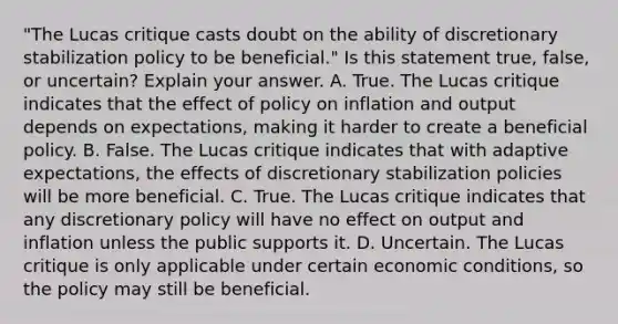 "The Lucas critique casts doubt on the ability of discretionary stabilization policy to be beneficial." Is this statement​ true, false, or​ uncertain? Explain your answer. A. True. The Lucas critique indicates that the effect of policy on inflation and output depends on​ expectations, making it harder to create a beneficial policy. B. False. The Lucas critique indicates that with adaptive​ expectations, the effects of discretionary stabilization policies will be more beneficial. C. True. The Lucas critique indicates that any discretionary policy will have no effect on output and inflation unless the public supports it. D. Uncertain. The Lucas critique is only applicable under certain economic​ conditions, so the policy may still be beneficial.