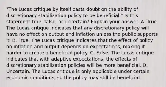 ​"The Lucas critique by itself casts doubt on the ability of discretionary stabilization policy to be​ beneficial." Is this statement​ true, false, or​ uncertain? Explain your answer. A. True. The Lucas critique indicates that any discretionary policy will have no effect on output and inflation unless the public supports it. B. True. The Lucas critique indicates that the effect of policy on inflation and output depends on​ expectations, making it harder to create a beneficial policy. C. False. The Lucas critique indicates that with adaptive​ expectations, the effects of discretionary stabilization policies will be more beneficial. D. Uncertain. The Lucas critique is only applicable under certain economic​ conditions, so the policy may still be beneficial.