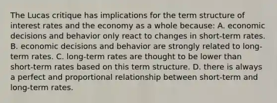 The Lucas critique has implications for the term structure of interest rates and the economy as a whole​ because: A. economic decisions and behavior only react to changes in​ short-term rates. B. economic decisions and behavior are strongly related to​ long-term rates. C. ​long-term rates are thought to be lower than​ short-term rates based on this term structure. D. there is always a perfect and proportional relationship between​ short-term and​ long-term rates.