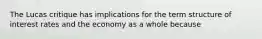 The Lucas critique has implications for the term structure of interest rates and the economy as a whole because