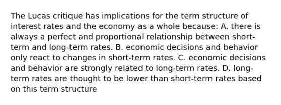 The Lucas critique has implications for the term structure of interest rates and the economy as a whole​ because: A. there is always a perfect and proportional relationship between​ short-term and​ long-term rates. B. economic decisions and behavior only react to changes in​ short-term rates. C. economic decisions and behavior are strongly related to​ long-term rates. D. ​long-term rates are thought to be lower than​ short-term rates based on this term structure