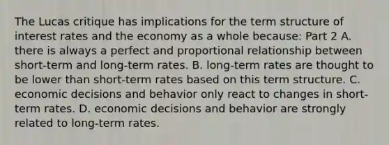 The Lucas critique has implications for the term structure of interest rates and the economy as a whole​ because: Part 2 A. there is always a perfect and proportional relationship between​ short-term and​ long-term rates. B. ​long-term rates are thought to be lower than​ short-term rates based on this term structure. C. economic decisions and behavior only react to changes in​ short-term rates. D. economic decisions and behavior are strongly related to​ long-term rates.