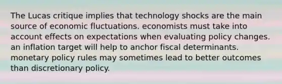 The Lucas critique implies that technology shocks are the main source of economic fluctuations. economists must take into account effects on expectations when evaluating policy changes. an inflation target will help to anchor fiscal determinants. <a href='https://www.questionai.com/knowledge/kEE0G7Llsx-monetary-policy' class='anchor-knowledge'>monetary policy</a> rules may sometimes lead to better outcomes than discretionary policy.