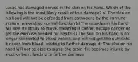 Lucas has damaged nerves in the skin on his hand. Which of the following is the most likely result of this damage? a) The skin on his hand will not be defended from pathogens by the immune system, preventing normal function b) The muscles in his hand will lose its ability to move, meaning it cannot escape danger or get the exercise needed for health c) The skin on his hand is no longer connected to blood vessels and will not get the nutrients it needs from blood, leading to further damage d) The skin on his hand will not be able to signal the brain if it becomes injured by a cut or burn, leading to further damage