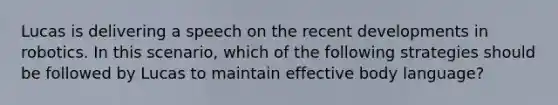 Lucas is delivering a speech on the recent developments in robotics. In this scenario, which of the following strategies should be followed by Lucas to maintain effective body language?