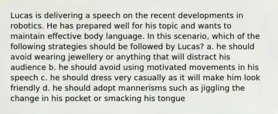 Lucas is delivering a speech on the recent developments in robotics. He has prepared well for his topic and wants to maintain effective body language. In this scenario, which of the following strategies should be followed by Lucas? a. he should avoid wearing jewellery or anything that will distract his audience b. he should avoid using motivated movements in his speech c. he should dress very casually as it will make him look friendly d. he should adopt mannerisms such as jiggling the change in his pocket or smacking his tongue