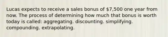 Lucas expects to receive a sales bonus of 7,500 one year from now. The process of determining how much that bonus is worth today is called: aggregating. discounting. simplifying. compounding. extrapolating.