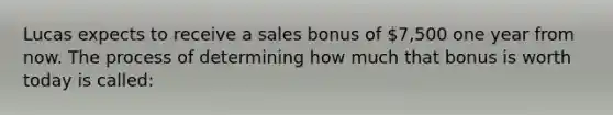 Lucas expects to receive a sales bonus of 7,500 one year from now. The process of determining how much that bonus is worth today is called: