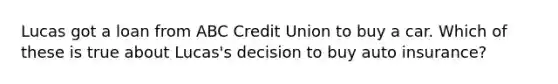 Lucas got a loan from ABC Credit Union to buy a car. Which of these is true about Lucas's decision to buy auto insurance?