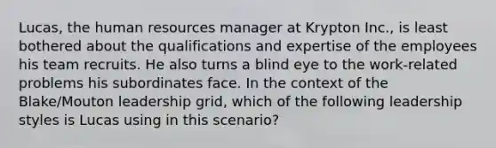 Lucas, the human resources manager at Krypton Inc., is least bothered about the qualifications and expertise of the employees his team recruits. He also turns a blind eye to the work-related problems his subordinates face. In the context of the Blake/Mouton leadership grid, which of the following leadership styles is Lucas using in this scenario?