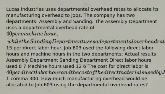 Lucas Industries uses departmental overhead rates to allocate its manufacturing overhead to jobs. The company has two​ departments: Assembly and Sanding. The Assembly Department uses a departmental overhead rate of 40 per machine​ hour, while the Sanding Department uses a departmental overhead rate of15 per direct labor hour. Job 603 used the following direct labor hours and machine hours in the two​ departments: Actual results Assembly Department Sanding Department Direct labor hours used 8 7 Machine hours used 12 6 The cost for direct labor is 40 per direct labor hour and the cost of the direct materials used by Job 603 is 1 comma 300. How much manufacturing overhead would be allocated to Job 603 using the departmental overhead​ rates?