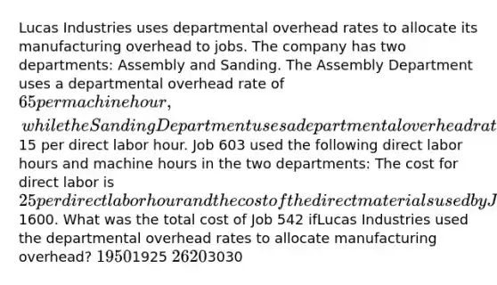 Lucas Industries uses departmental overhead rates to allocate its manufacturing overhead to jobs. The company has two departments: Assembly and Sanding. The Assembly Department uses a departmental overhead rate of 65 per machine hour, while the Sanding Department uses a departmental overhead rate of15 per direct labor hour. Job 603 used the following direct labor hours and machine hours in the two departments: The cost for direct labor is 25 per direct labor hour and the cost of the direct materials used by Job 542 is1600. What was the total cost of Job 542 ifLucas Industries used the departmental overhead rates to allocate manufacturing overhead? 19501925 26203030