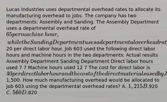 Lucas Industries uses departmental overhead rates to allocate its manufacturing overhead to jobs. The company has two​ departments: Assembly and Sanding. The Assembly Department uses a departmental overhead rate of 65 per machine​ hour, while the Sanding Department uses a departmental overhead rate of20 per direct labor hour. Job 603 used the following direct labor hours and machine hours in the two​ departments: Actual results Assembly Department Sanding Department Direct labor hours used 7 7 Machine hours used 12 7 The cost for direct labor is 40 per direct labor hour and the cost of the direct materials used by Job 603 is1,500. How much manufacturing overhead would be allocated to Job 603 using the departmental overhead​ rates? A. 1,215 B.920 C. 560 D.820