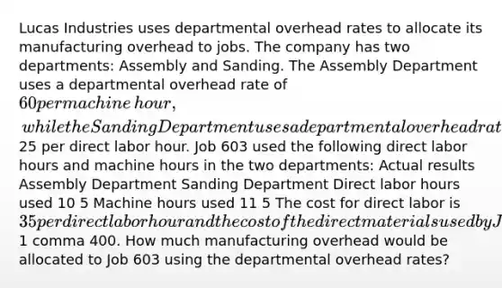 Lucas Industries uses departmental overhead rates to allocate its manufacturing overhead to jobs. The company has two​ departments: Assembly and Sanding. The Assembly Department uses a departmental overhead rate of 60 per machine​ hour, while the Sanding Department uses a departmental overhead rate of 25 per direct labor hour. Job 603 used the following direct labor hours and machine hours in the two​ departments: Actual results Assembly Department Sanding Department Direct labor hours used 10 5 Machine hours used 11 5 The cost for direct labor is 35 per direct labor hour and the cost of the direct materials used by Job 603 is 1 comma 400. How much manufacturing overhead would be allocated to Job 603 using the departmental overhead​ rates?