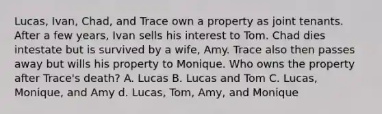 Lucas, Ivan, Chad, and Trace own a property as joint tenants. After a few years, Ivan sells his interest to Tom. Chad dies intestate but is survived by a wife, Amy. Trace also then passes away but wills his property to Monique. Who owns the property after Trace's death? A. Lucas B. Lucas and Tom C. Lucas, Monique, and Amy d. Lucas, Tom, Amy, and Monique