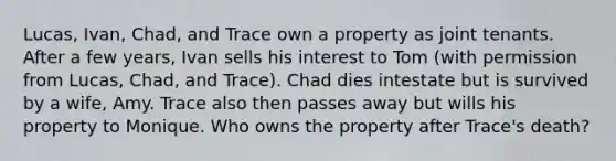 Lucas, Ivan, Chad, and Trace own a property as joint tenants. After a few years, Ivan sells his interest to Tom (with permission from Lucas, Chad, and Trace). Chad dies intestate but is survived by a wife, Amy. Trace also then passes away but wills his property to Monique. Who owns the property after Trace's death?